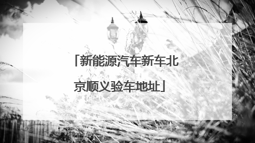 新能源汽车新车北京顺义验车地址