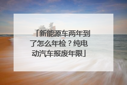 新能源车两年到了怎么年检？纯电动汽车报废年限