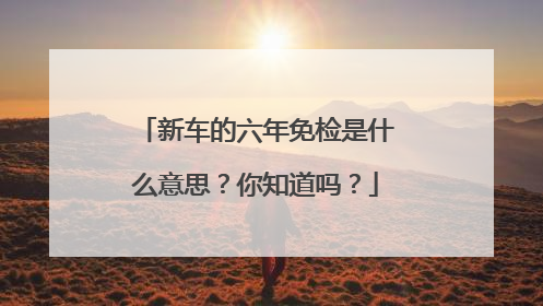 新车的六年免检是什么意思？你知道吗？