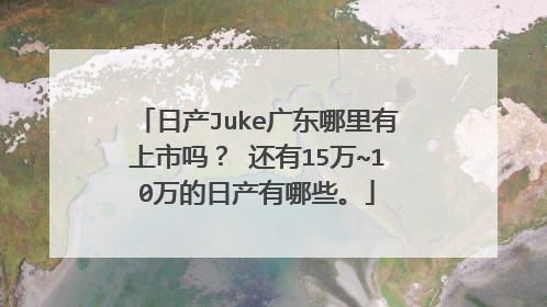 日产Juke广东哪里有上市吗？ 还有15万~10万的日产有哪些。