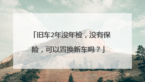 旧车2年没年检，没有保险，可以置换新车吗？