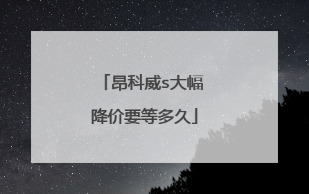 昂科威s大幅降价要等多久