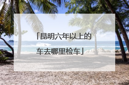 昆明六年以上的车去哪里检车