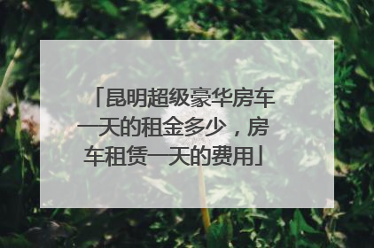 昆明超级豪华房车一天的租金多少，房车租赁一天的费用