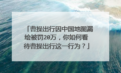 曹操出行因中国地图漏绘被罚20万，你如何看待曹操出行这一行为？
