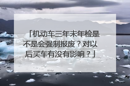 机动车三年未年检是不是会强制报废？对以后买车有没有影响？