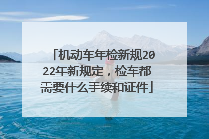 机动车年检新规2022年新规定，检车都需要什么手续和证件