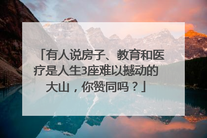 有人说房子、教育和医疗是人生3座难以撼动的大山，你赞同吗？