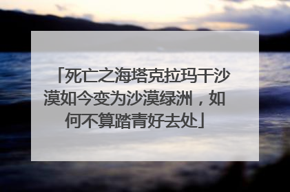 死亡之海塔克拉玛干沙漠如今变为沙漠绿洲，如何不算踏青好去处