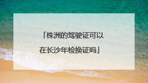 株洲的驾驶证可以在长沙年检换证吗