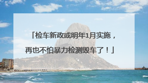 检车新政或明年1月实施，再也不怕暴力检测毁车了！