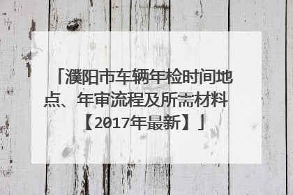 濮阳市车辆年检时间地点、年审流程及所需材料【2017年最新】