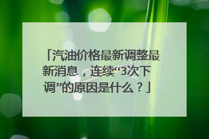汽油价格最新调整最新消息，连续“3次下调”的原因是什么？