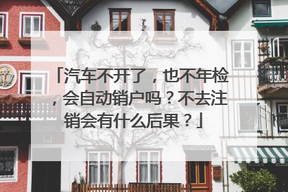 汽车不开了，也不年检，会自动销户吗？不去注销会有什么后果？