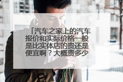 汽车之家上的汽车报价和实际价格一般是比实体店的贵还是便宜啊？大概贵多少？便宜多少的？