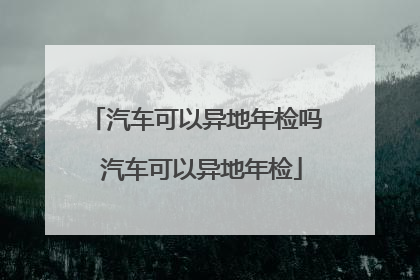 汽车可以异地年检吗 汽车可以异地年检