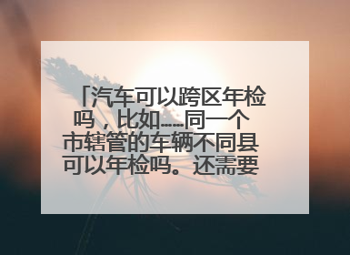 汽车可以跨区年检吗，比如……同一个市辖管的车辆不同县可以年检吗。还需要什么手续？