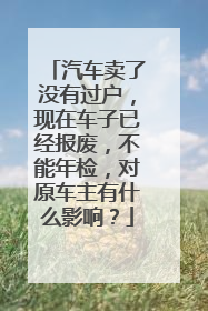 汽车卖了没有过户，现在车子已经报废，不能年检，对原车主有什么影响？