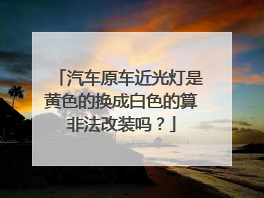汽车原车近光灯是黄色的换成白色的算非法改装吗？
