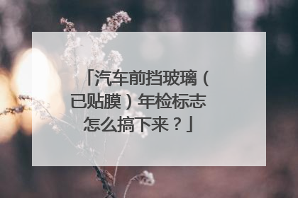 汽车前挡玻璃（已贴膜）年检标志怎么搞下来？