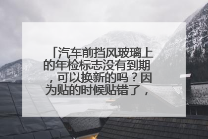 汽车前挡风玻璃上的年检标志没有到期，可以换新的吗？因为贴的时候贴错了，看不清楚了！