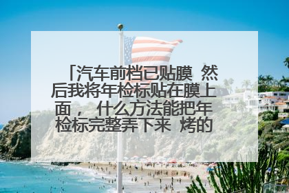 汽车前档已贴膜 然后我将年检标贴在膜上面， 什么方法能把年检标完整弄下来 烤的会不会把膜烤坏
