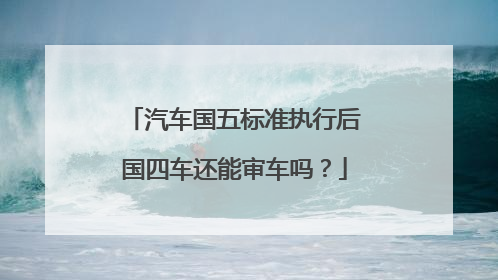 汽车国五标准执行后国四车还能审车吗？