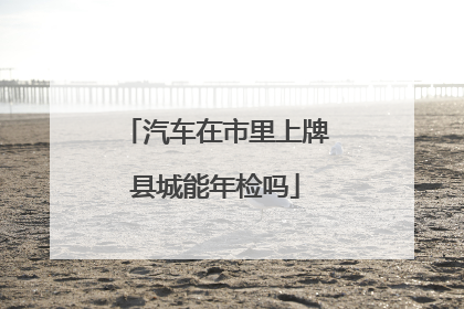 汽车在市里上牌县城能年检吗