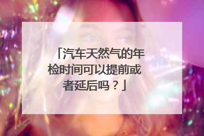 汽车天然气的年检时间可以提前或者延后吗？