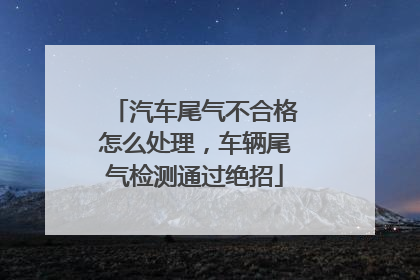 汽车尾气不合格怎么处理，车辆尾气检测通过绝招