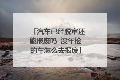 汽车已经脱审还能报废吗 没年检的车怎么去报废