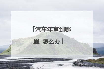 汽车年审到哪里 怎么办