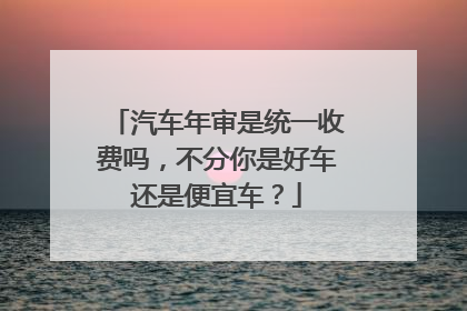 汽车年审是统一收费吗，不分你是好车还是便宜车？