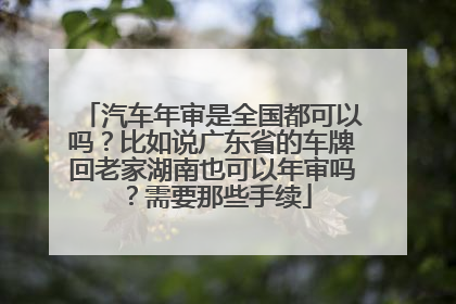 汽车年审是全国都可以吗？比如说广东省的车牌回老家湖南也可以年审吗？需要那些手续