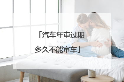 汽车年审过期多久不能审车