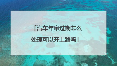 汽车年审过期怎么处理可以开上路吗