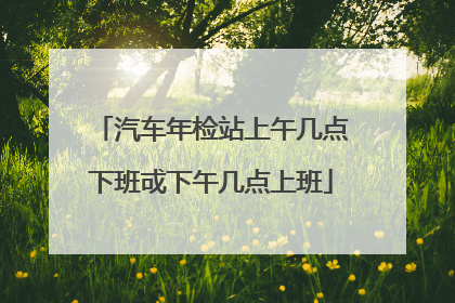 汽车年检站上午几点下班戓下午几点上班