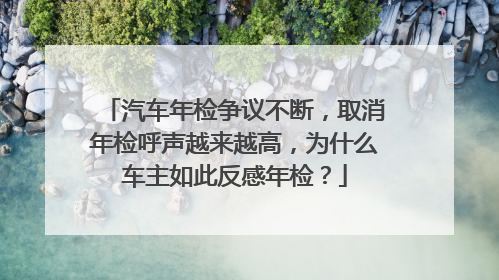 汽车年检争议不断，取消年检呼声越来越高，为什么车主如此反感年检？