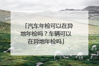 汽车年检可以在异地年检吗？车辆可以在异地年检吗