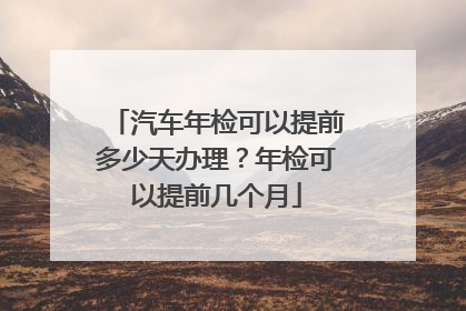 汽车年检可以提前多少天办理？年检可以提前几个月