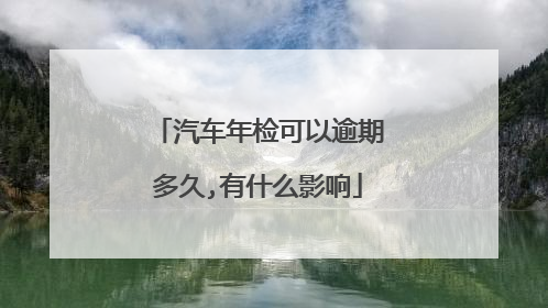 汽车年检可以逾期多久,有什么影响