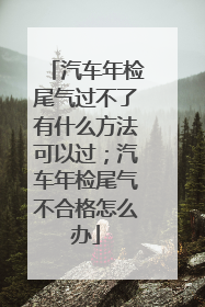 汽车年检尾气过不了有什么方法可以过；汽车年检尾气不合格怎么办