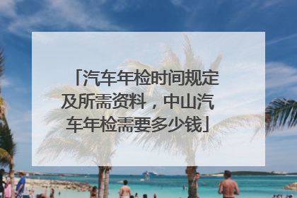 汽车年检时间规定及所需资料，中山汽车年检需要多少钱