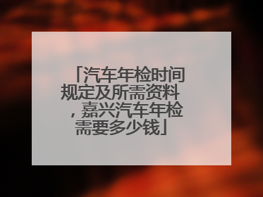 汽车年检时间规定及所需资料，嘉兴汽车年检需要多少钱