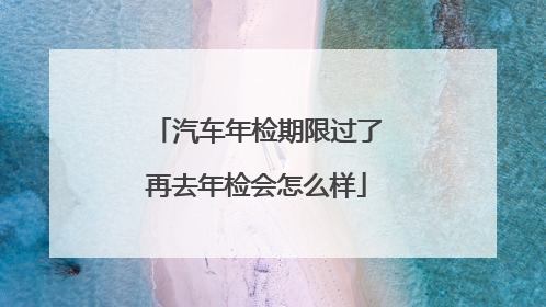 汽车年检期限过了再去年检会怎么样