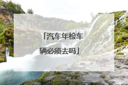 汽车年检车辆必须去吗