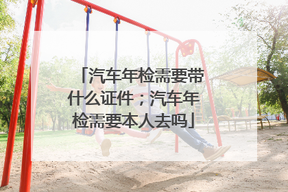 汽车年检需要带什么证件；汽车年检需要本人去吗