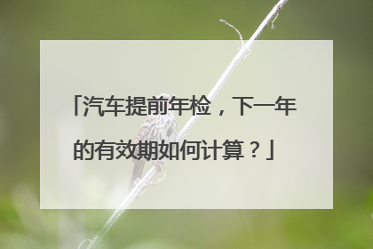 汽车提前年检，下一年的有效期如何计算？