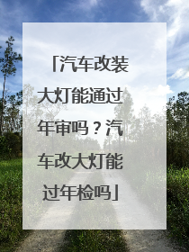 汽车改装大灯能通过年审吗？汽车改大灯能过年检吗