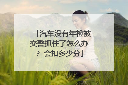 汽车没有年检被交警抓住了怎么办? 会扣多少分